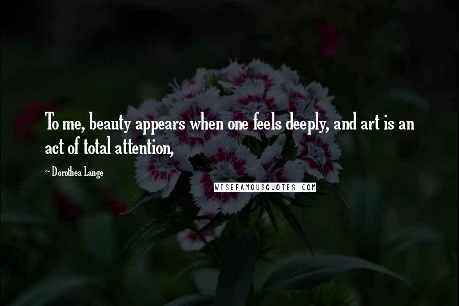 Dorothea Lange Quotes: To me, beauty appears when one feels deeply, and art is an act of total attention,