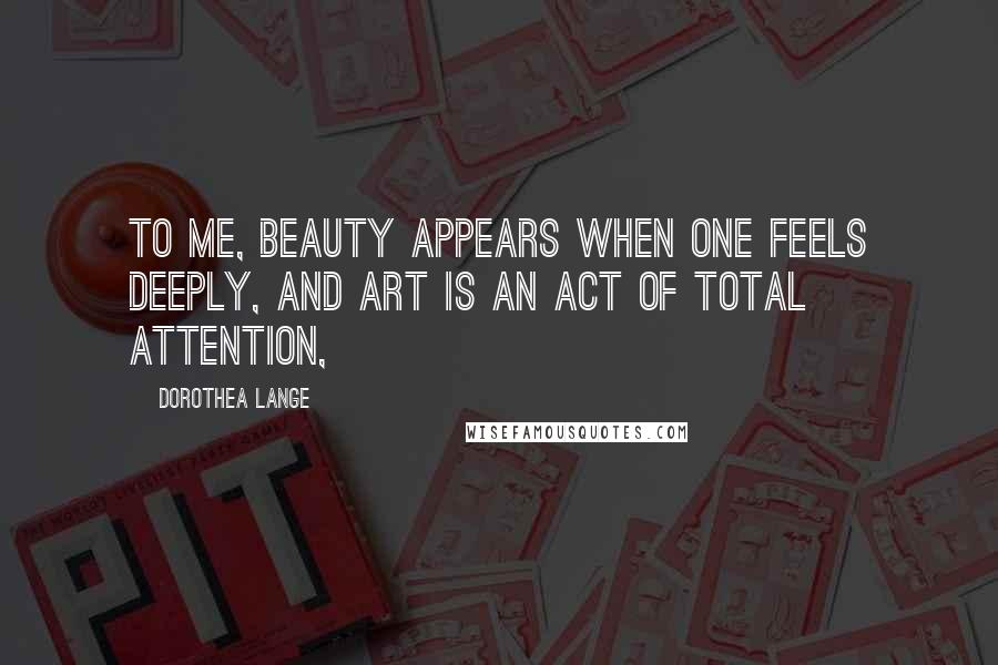 Dorothea Lange Quotes: To me, beauty appears when one feels deeply, and art is an act of total attention,