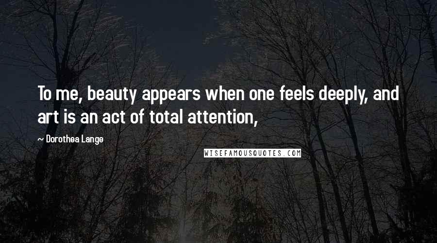 Dorothea Lange Quotes: To me, beauty appears when one feels deeply, and art is an act of total attention,