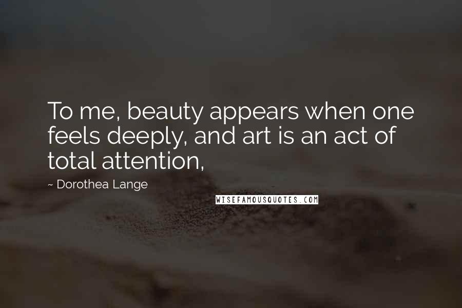 Dorothea Lange Quotes: To me, beauty appears when one feels deeply, and art is an act of total attention,