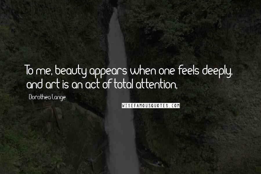 Dorothea Lange Quotes: To me, beauty appears when one feels deeply, and art is an act of total attention,