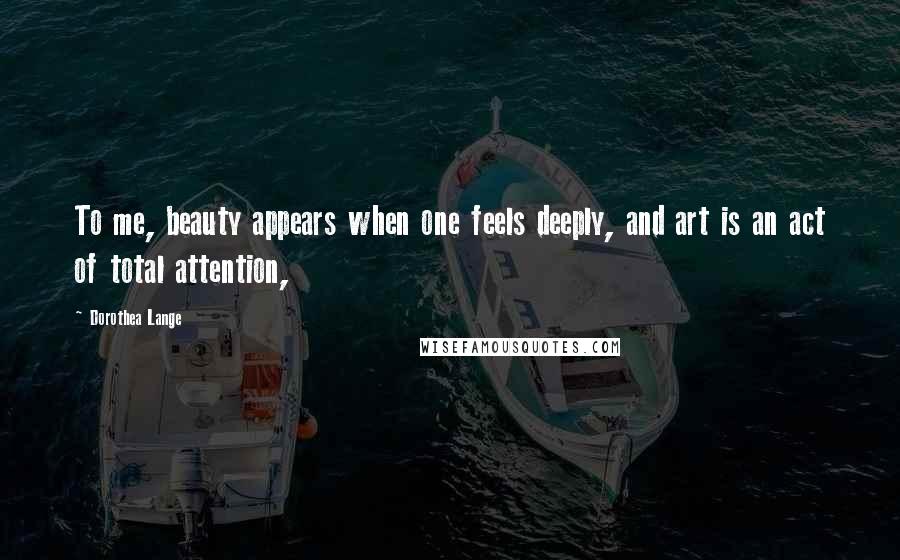 Dorothea Lange Quotes: To me, beauty appears when one feels deeply, and art is an act of total attention,