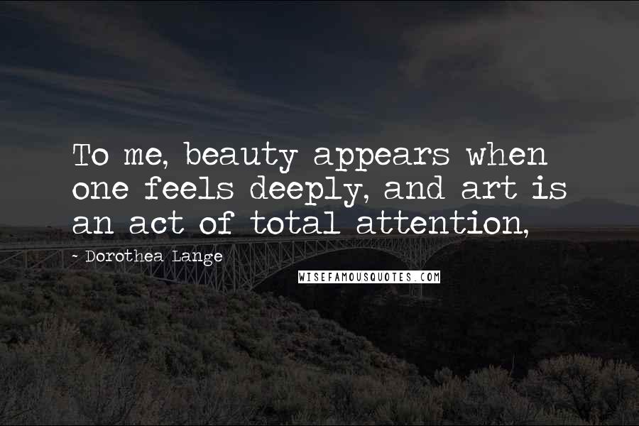 Dorothea Lange Quotes: To me, beauty appears when one feels deeply, and art is an act of total attention,