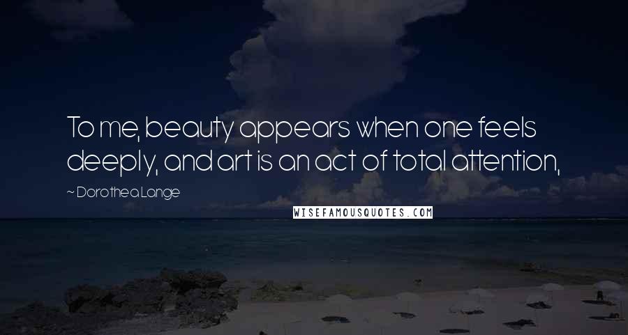 Dorothea Lange Quotes: To me, beauty appears when one feels deeply, and art is an act of total attention,