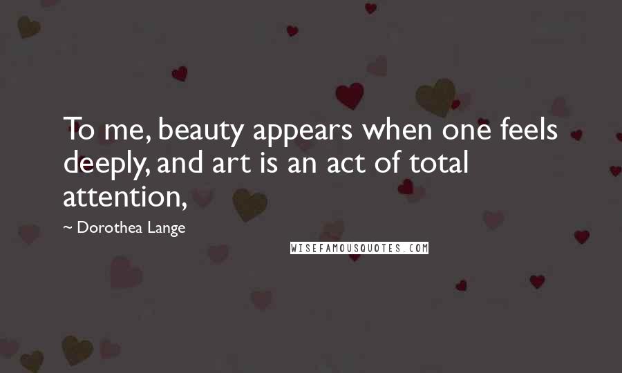 Dorothea Lange Quotes: To me, beauty appears when one feels deeply, and art is an act of total attention,