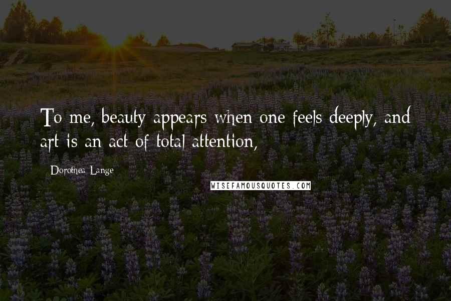 Dorothea Lange Quotes: To me, beauty appears when one feels deeply, and art is an act of total attention,