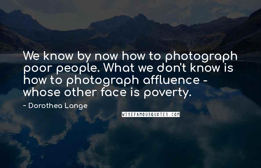 Dorothea Lange Quotes: We know by now how to photograph poor people. What we don't know is how to photograph affluence - whose other face is poverty.