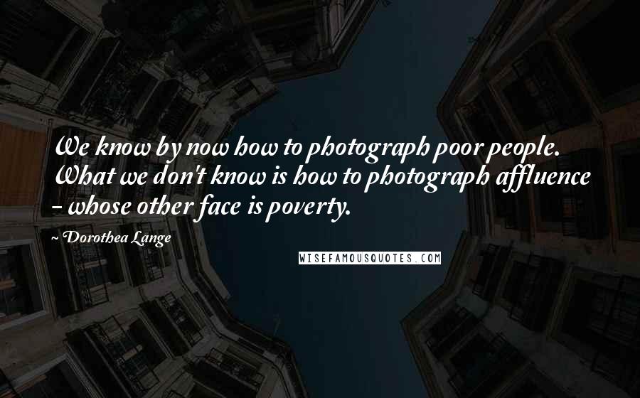 Dorothea Lange Quotes: We know by now how to photograph poor people. What we don't know is how to photograph affluence - whose other face is poverty.