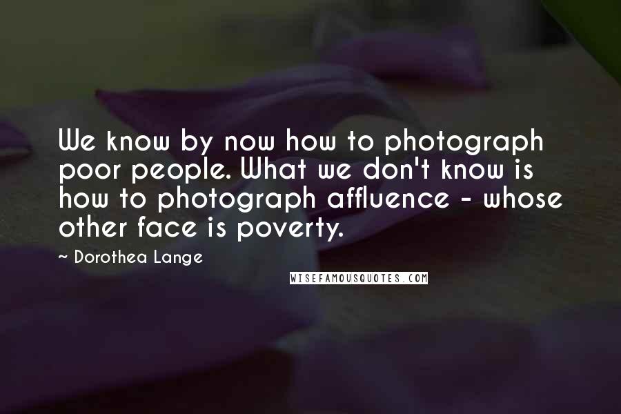 Dorothea Lange Quotes: We know by now how to photograph poor people. What we don't know is how to photograph affluence - whose other face is poverty.