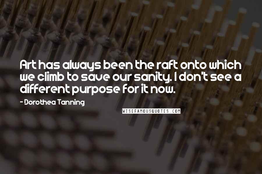 Dorothea Tanning Quotes: Art has always been the raft onto which we climb to save our sanity. I don't see a different purpose for it now.