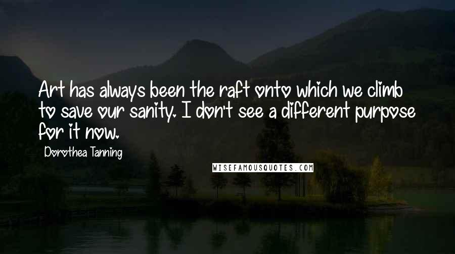 Dorothea Tanning Quotes: Art has always been the raft onto which we climb to save our sanity. I don't see a different purpose for it now.