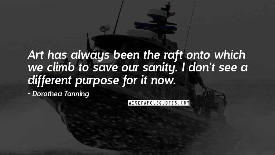 Dorothea Tanning Quotes: Art has always been the raft onto which we climb to save our sanity. I don't see a different purpose for it now.