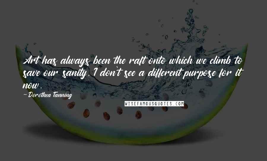 Dorothea Tanning Quotes: Art has always been the raft onto which we climb to save our sanity. I don't see a different purpose for it now.