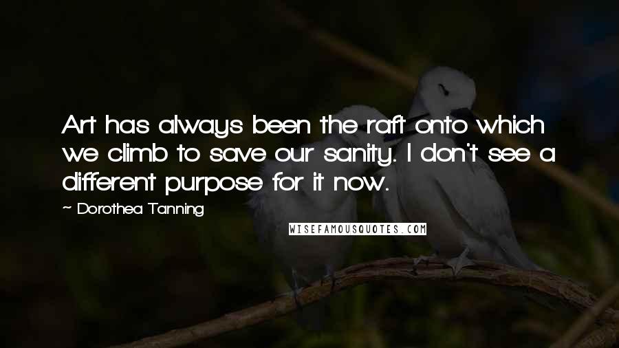 Dorothea Tanning Quotes: Art has always been the raft onto which we climb to save our sanity. I don't see a different purpose for it now.