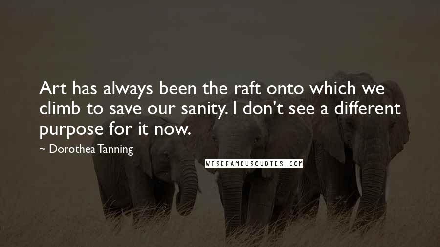 Dorothea Tanning Quotes: Art has always been the raft onto which we climb to save our sanity. I don't see a different purpose for it now.