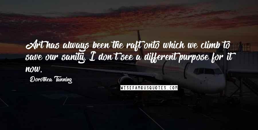 Dorothea Tanning Quotes: Art has always been the raft onto which we climb to save our sanity. I don't see a different purpose for it now.