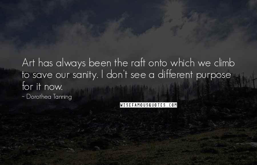 Dorothea Tanning Quotes: Art has always been the raft onto which we climb to save our sanity. I don't see a different purpose for it now.