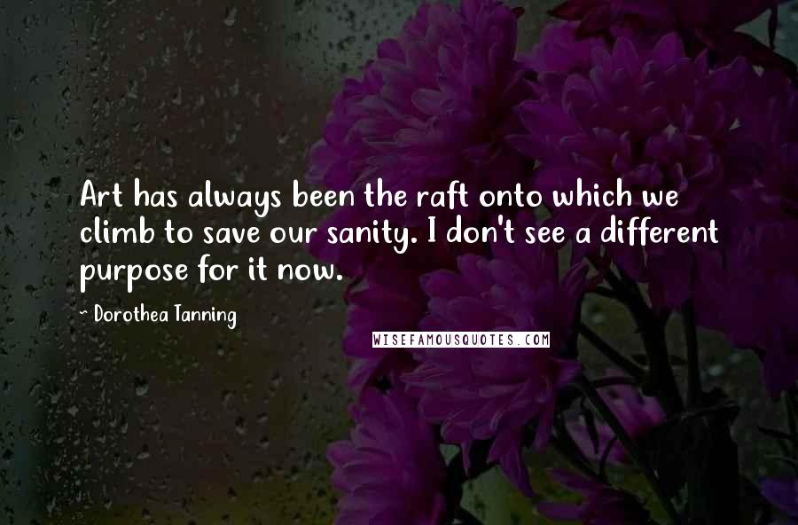 Dorothea Tanning Quotes: Art has always been the raft onto which we climb to save our sanity. I don't see a different purpose for it now.