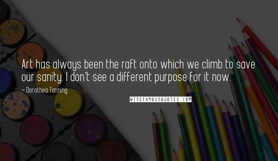 Dorothea Tanning Quotes: Art has always been the raft onto which we climb to save our sanity. I don't see a different purpose for it now.