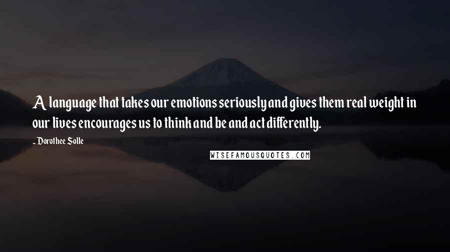 Dorothee Solle Quotes: A language that takes our emotions seriously and gives them real weight in our lives encourages us to think and be and act differently.