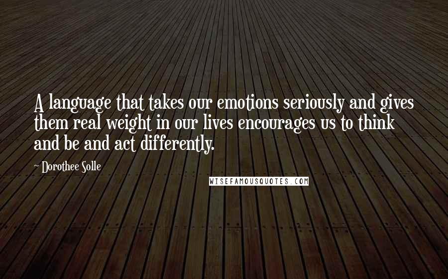 Dorothee Solle Quotes: A language that takes our emotions seriously and gives them real weight in our lives encourages us to think and be and act differently.
