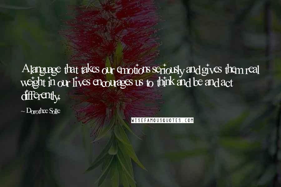 Dorothee Solle Quotes: A language that takes our emotions seriously and gives them real weight in our lives encourages us to think and be and act differently.