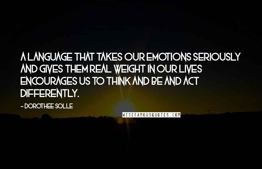 Dorothee Solle Quotes: A language that takes our emotions seriously and gives them real weight in our lives encourages us to think and be and act differently.