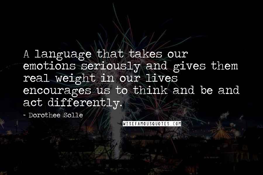 Dorothee Solle Quotes: A language that takes our emotions seriously and gives them real weight in our lives encourages us to think and be and act differently.