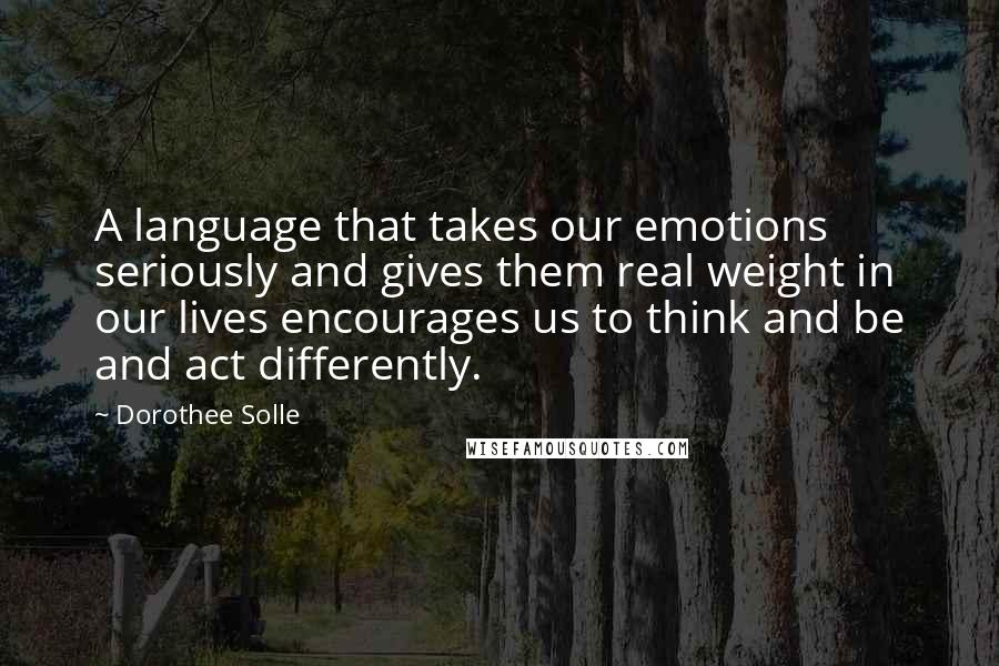 Dorothee Solle Quotes: A language that takes our emotions seriously and gives them real weight in our lives encourages us to think and be and act differently.