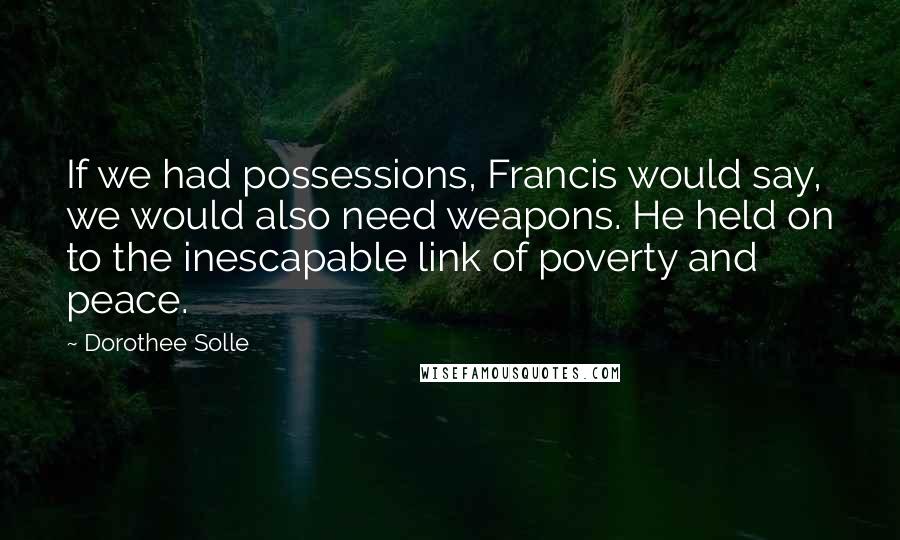 Dorothee Solle Quotes: If we had possessions, Francis would say, we would also need weapons. He held on to the inescapable link of poverty and peace.