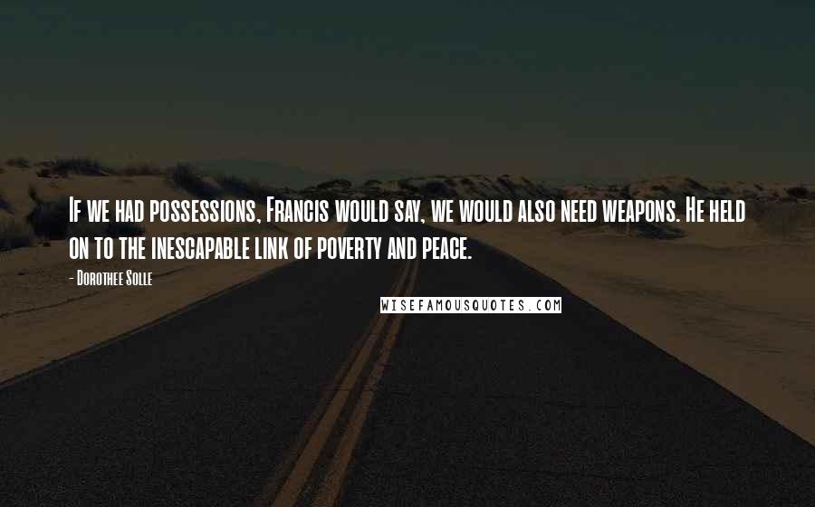 Dorothee Solle Quotes: If we had possessions, Francis would say, we would also need weapons. He held on to the inescapable link of poverty and peace.