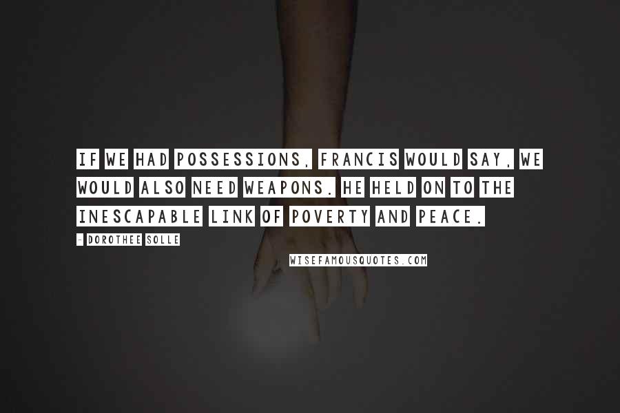 Dorothee Solle Quotes: If we had possessions, Francis would say, we would also need weapons. He held on to the inescapable link of poverty and peace.