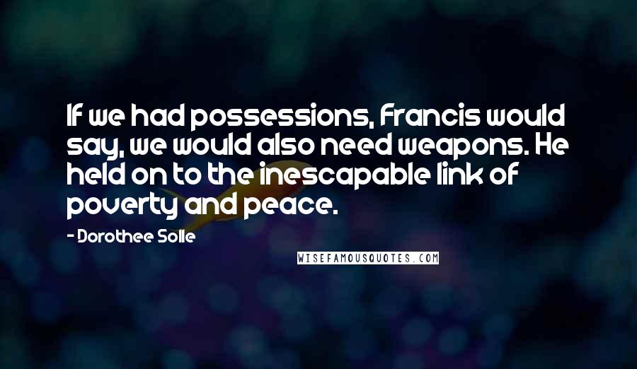 Dorothee Solle Quotes: If we had possessions, Francis would say, we would also need weapons. He held on to the inescapable link of poverty and peace.