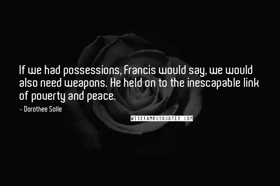 Dorothee Solle Quotes: If we had possessions, Francis would say, we would also need weapons. He held on to the inescapable link of poverty and peace.