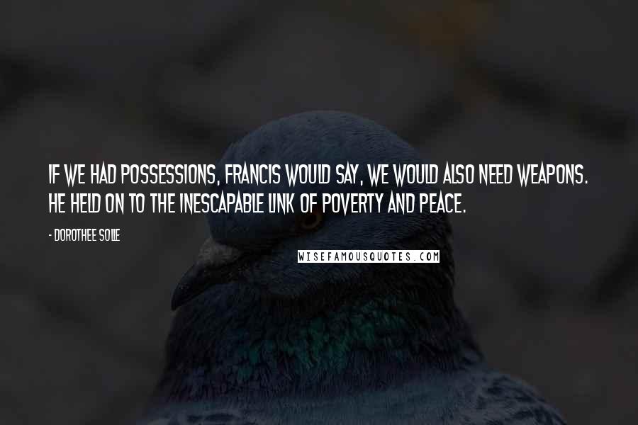 Dorothee Solle Quotes: If we had possessions, Francis would say, we would also need weapons. He held on to the inescapable link of poverty and peace.