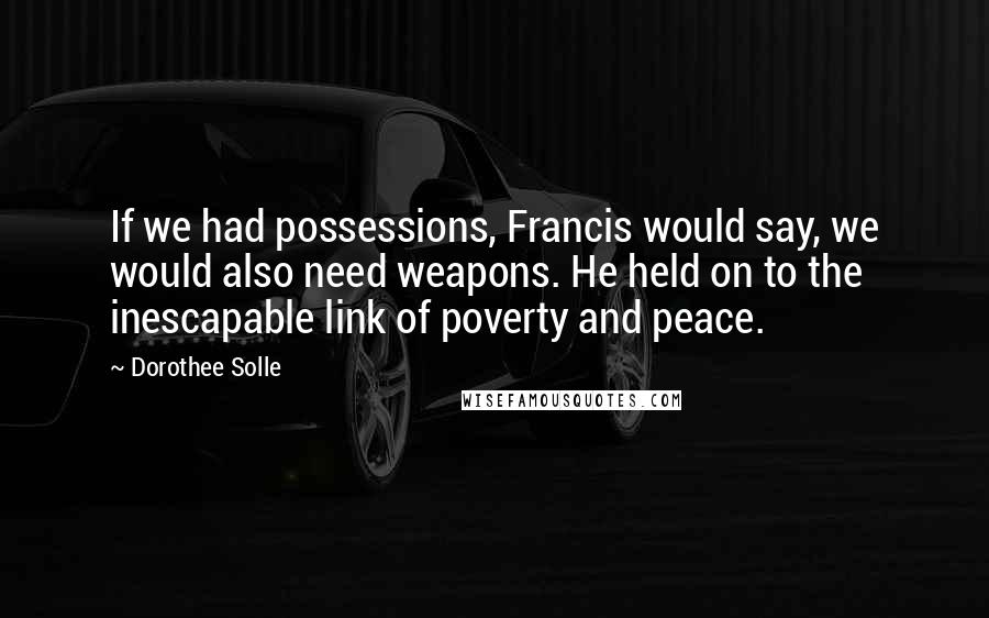 Dorothee Solle Quotes: If we had possessions, Francis would say, we would also need weapons. He held on to the inescapable link of poverty and peace.