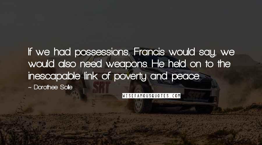 Dorothee Solle Quotes: If we had possessions, Francis would say, we would also need weapons. He held on to the inescapable link of poverty and peace.