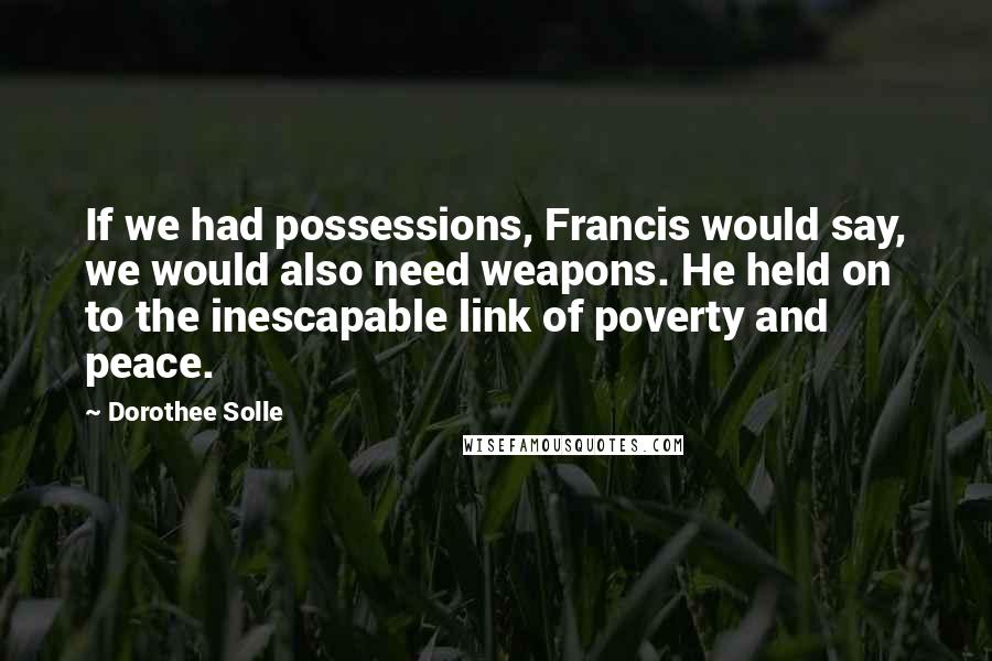 Dorothee Solle Quotes: If we had possessions, Francis would say, we would also need weapons. He held on to the inescapable link of poverty and peace.