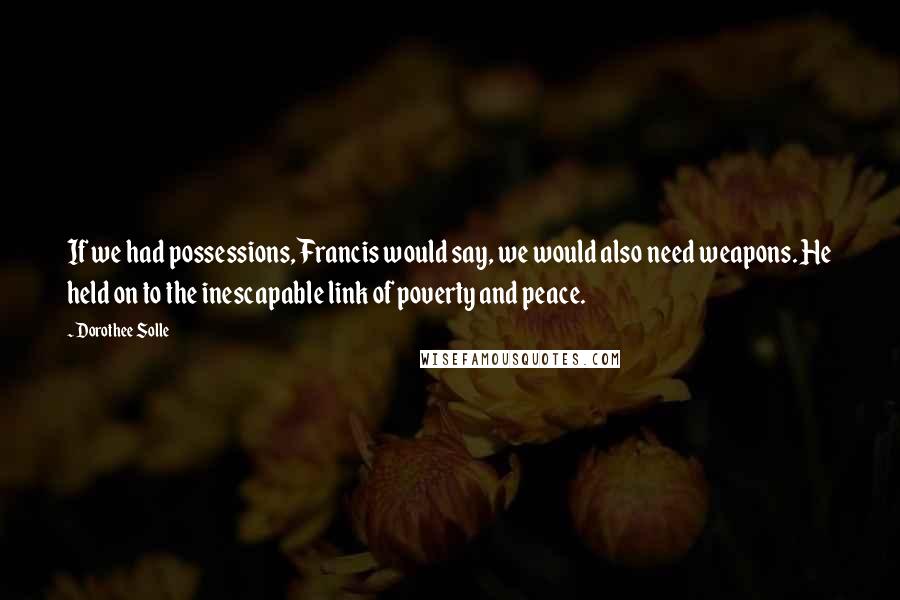 Dorothee Solle Quotes: If we had possessions, Francis would say, we would also need weapons. He held on to the inescapable link of poverty and peace.