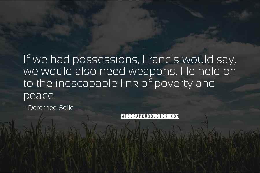 Dorothee Solle Quotes: If we had possessions, Francis would say, we would also need weapons. He held on to the inescapable link of poverty and peace.