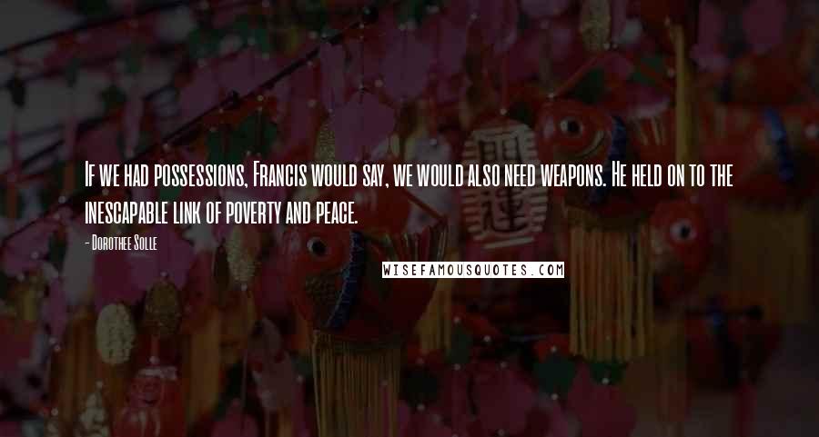 Dorothee Solle Quotes: If we had possessions, Francis would say, we would also need weapons. He held on to the inescapable link of poverty and peace.