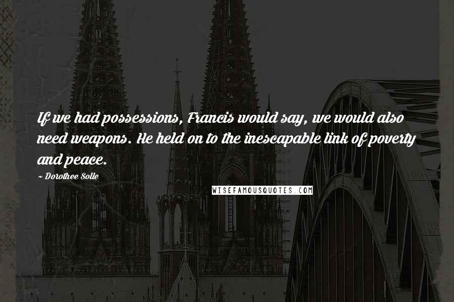 Dorothee Solle Quotes: If we had possessions, Francis would say, we would also need weapons. He held on to the inescapable link of poverty and peace.