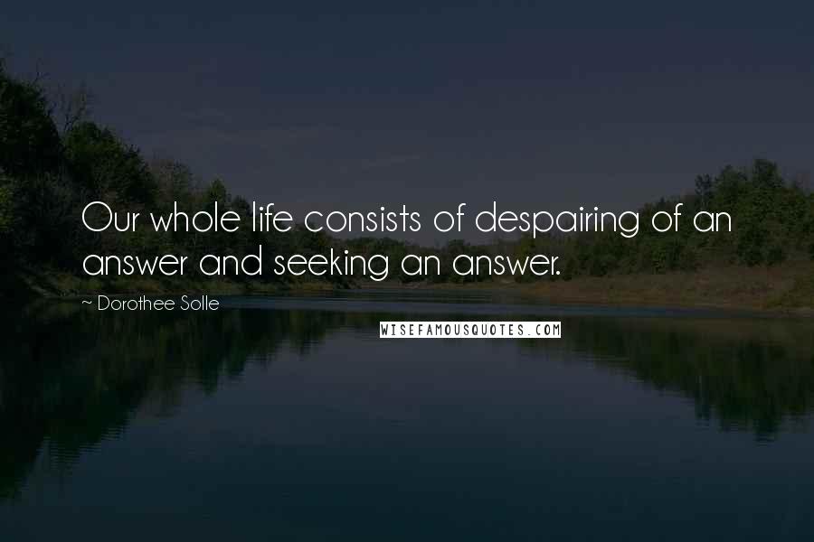 Dorothee Solle Quotes: Our whole life consists of despairing of an answer and seeking an answer.