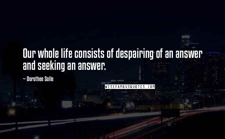 Dorothee Solle Quotes: Our whole life consists of despairing of an answer and seeking an answer.