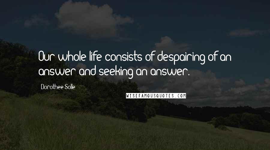 Dorothee Solle Quotes: Our whole life consists of despairing of an answer and seeking an answer.
