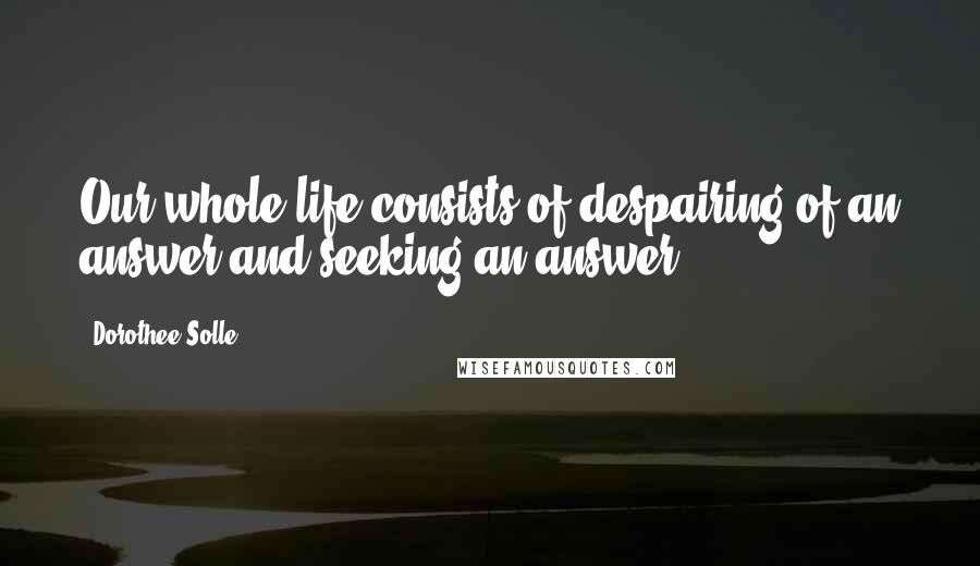 Dorothee Solle Quotes: Our whole life consists of despairing of an answer and seeking an answer.