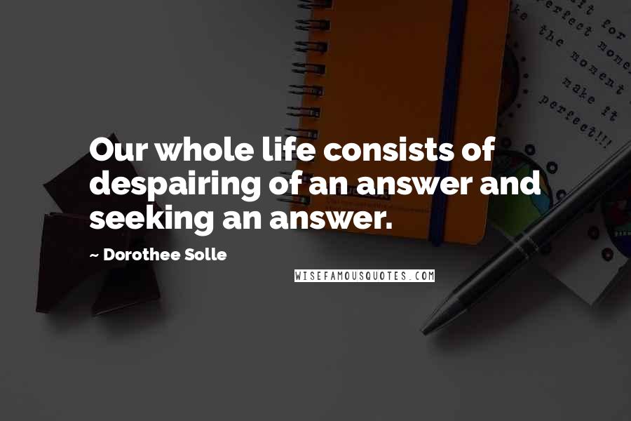 Dorothee Solle Quotes: Our whole life consists of despairing of an answer and seeking an answer.