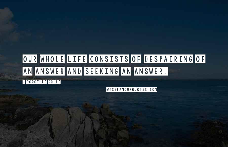 Dorothee Solle Quotes: Our whole life consists of despairing of an answer and seeking an answer.