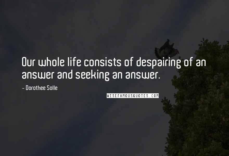 Dorothee Solle Quotes: Our whole life consists of despairing of an answer and seeking an answer.