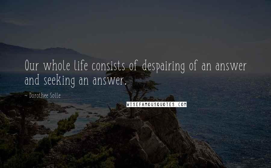 Dorothee Solle Quotes: Our whole life consists of despairing of an answer and seeking an answer.